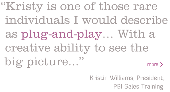 Kristy is one of those individuals I would describe as plug-and-play. She has a creative ability to see the big picture..." - Kristin Williams, President, PBI Sales Training
